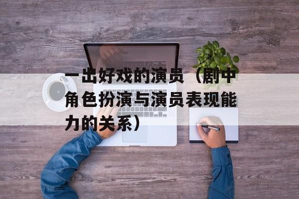 一出好戏的演员（剧中角色扮演与演员表现能力的关系）-第1张图片-居家生活