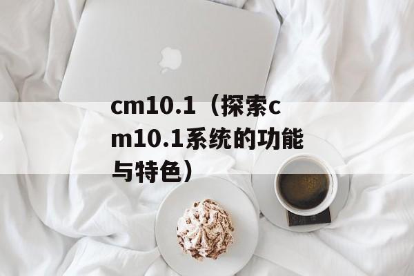 cm10.1（探索cm10.1系统的功能与特色）-第1张图片-居家生活