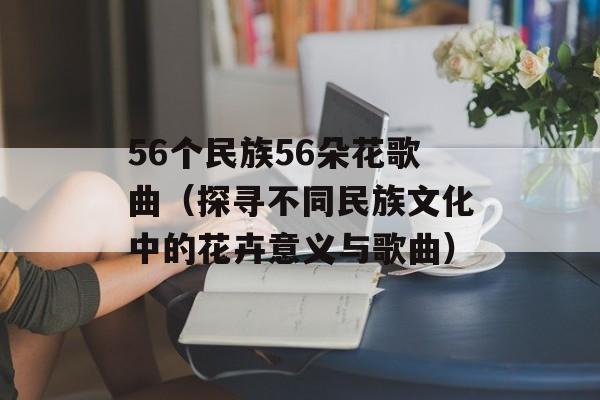 56个民族56朵花歌曲（探寻不同民族文化中的花卉意义与歌曲）-第1张图片-居家生活