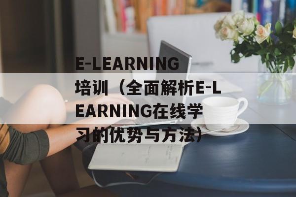 E-LEARNING培训（全面解析E-LEARNING在线学习的优势与方法）-第1张图片-居家生活