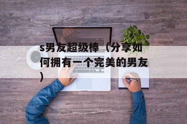 s男友超级棒（分享如何拥有一个完美的男友）-第1张图片-居家生活