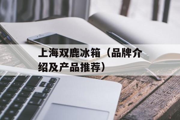 上海双鹿冰箱（品牌介绍及产品推荐）-第1张图片-居家生活