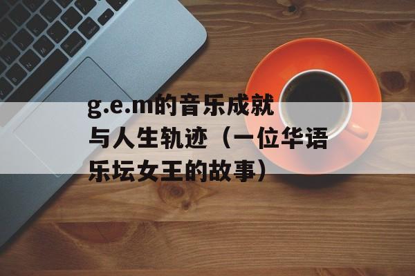 g.e.m的音乐成就与人生轨迹（一位华语乐坛女王的故事）-第1张图片-居家生活