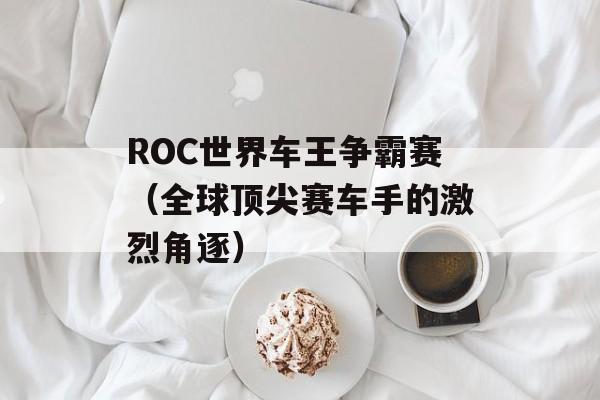 ROC世界车王争霸赛（全球顶尖赛车手的激烈角逐）-第1张图片-居家生活