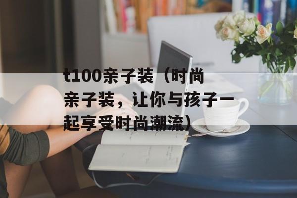 t100亲子装（时尚亲子装，让你与孩子一起享受时尚潮流）-第1张图片-居家生活