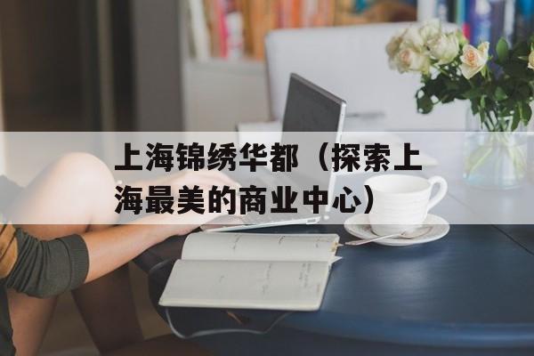 上海锦绣华都（探索上海最美的商业中心）-第1张图片-居家生活