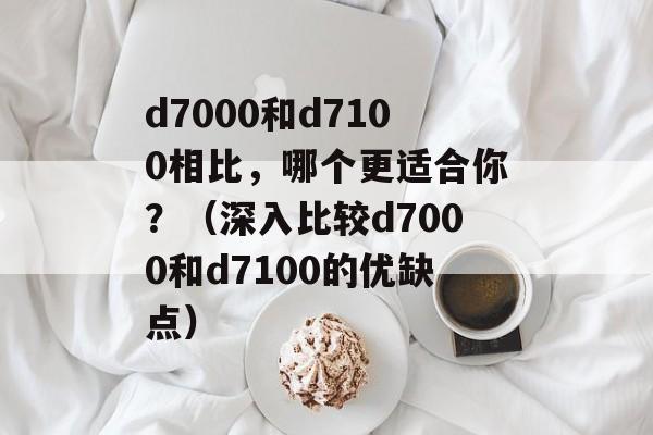 d7000和d7100相比，哪个更适合你？（深入比较d7000和d7100的优缺点）-第1张图片-居家生活