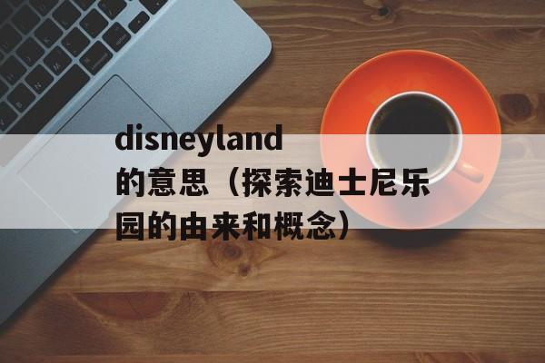 disneyland的意思（探索迪士尼乐园的由来和概念）-第1张图片-居家生活