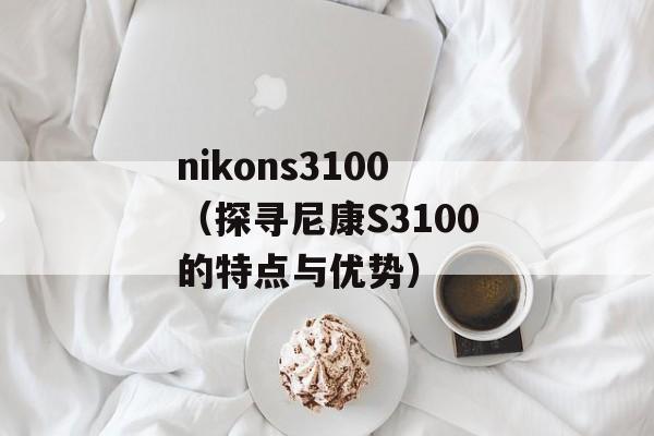 nikons3100（探寻尼康S3100的特点与优势）-第1张图片-居家生活