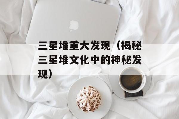 三星堆重大发现（揭秘三星堆文化中的神秘发现）-第1张图片-居家生活