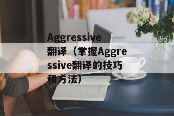 Aggressive翻译（掌握Aggressive翻译的技巧和方法）-第1张图片-居家生活