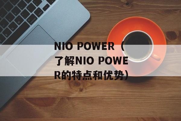 NIO POWER（了解NIO POWER的特点和优势）-第1张图片-居家生活