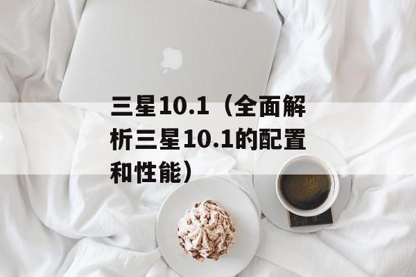 三星10.1（全面解析三星10.1的配置和性能）-第1张图片-居家生活