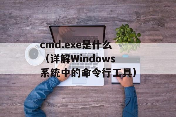 cmd.exe是什么（详解Windows系统中的命令行工具）-第1张图片-居家生活