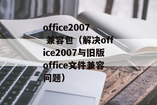 office2007 兼容包（解决office2007与旧版office文件兼容问题）-第1张图片-居家生活