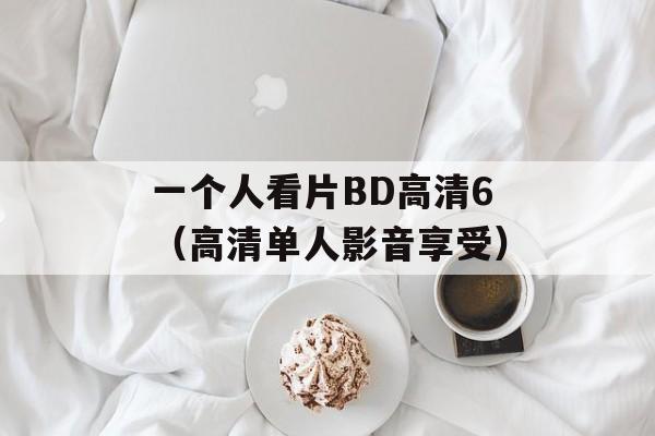 一个人看片BD高清6（高清单人影音享受）-第1张图片-居家生活