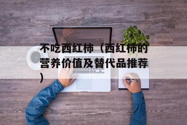 不吃西红柿（西红柿的营养价值及替代品推荐）-第1张图片-居家生活