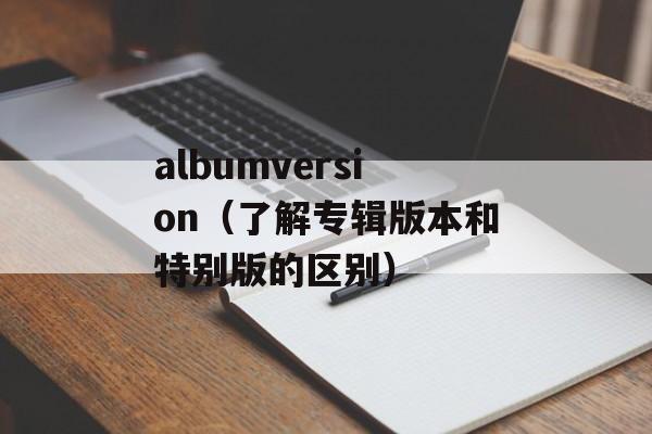 albumversion（了解专辑版本和特别版的区别）-第1张图片-居家生活