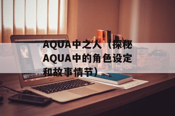AQUA中之人（探秘AQUA中的角色设定和故事情节）-第1张图片-居家生活
