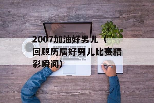 2007加油好男儿（回顾历届好男儿比赛精彩瞬间）-第1张图片-居家生活