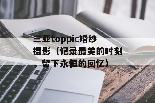 三亚toppic婚纱摄影（记录最美的时刻，留下永恒的回忆）-第1张图片-居家生活