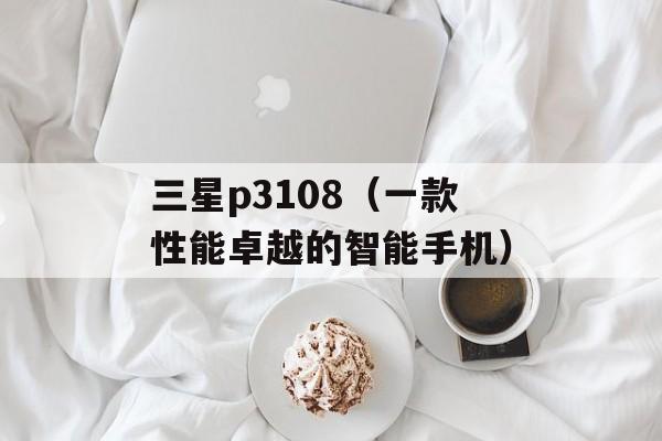 三星p3108（一款性能卓越的智能手机）-第1张图片-居家生活