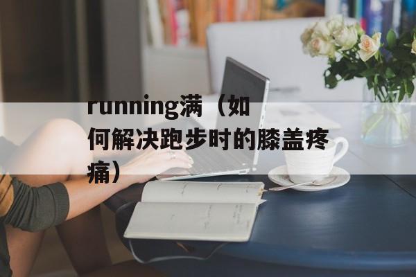 running满（如何解决跑步时的膝盖疼痛）-第1张图片-居家生活