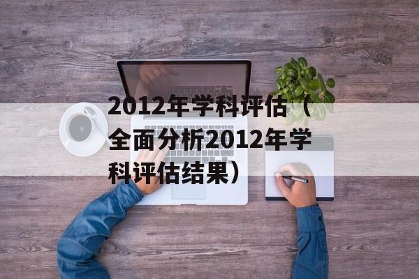 2012年学科评估（全面分析2012年学科评估结果）-第1张图片-居家生活
