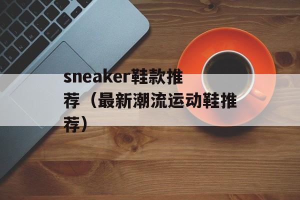 sneaker鞋款推荐（最新潮流运动鞋推荐）-第1张图片-居家生活