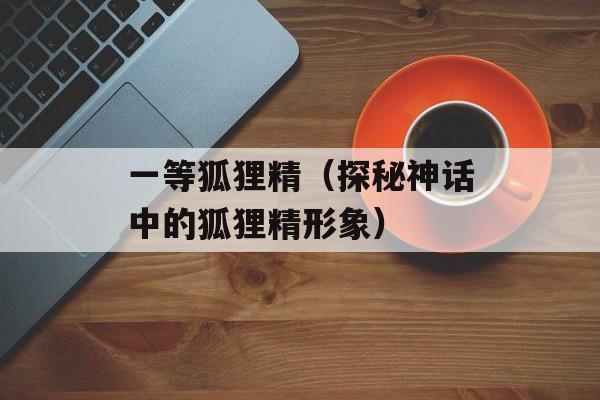 一等狐狸精（探秘神话中的狐狸精形象）-第1张图片-居家生活
