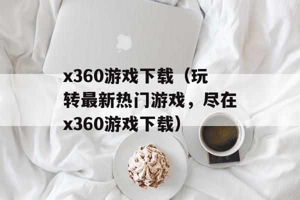 x360游戏下载（玩转最新热门游戏，尽在x360游戏下载）-第1张图片-居家生活