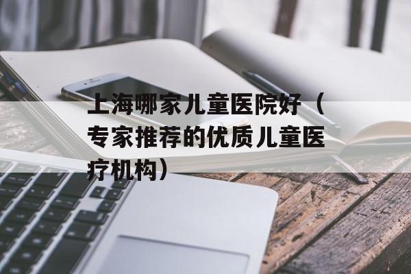 上海哪家儿童医院好（专家推荐的优质儿童医疗机构）-第1张图片-居家生活
