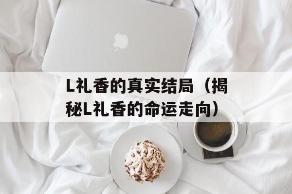 L礼香的真实结局（揭秘L礼香的命运走向）-第1张图片-居家生活