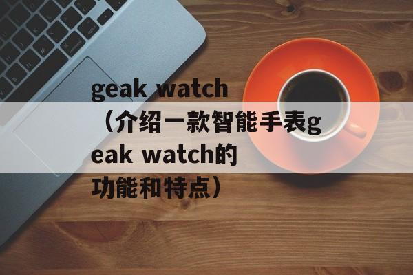 geak watch（介绍一款智能手表geak watch的功能和特点）-第1张图片-居家生活
