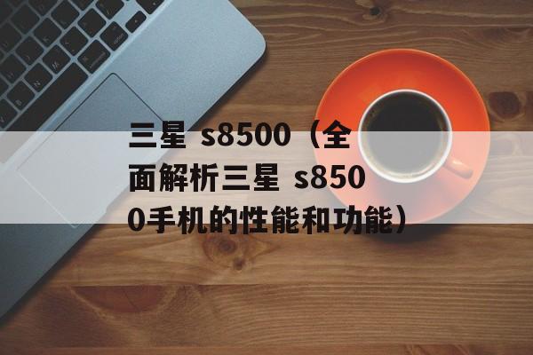 三星 s8500（全面解析三星 s8500手机的性能和功能）-第1张图片-居家生活