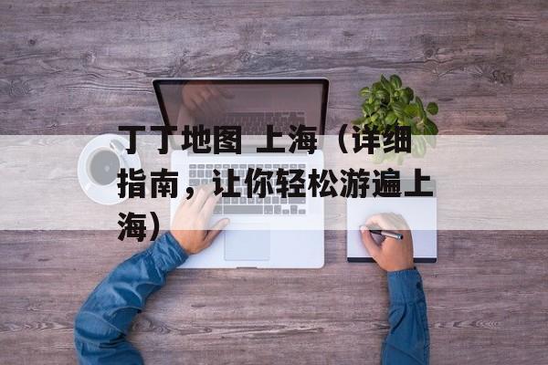丁丁地图 上海（详细指南，让你轻松游遍上海）-第1张图片-居家生活
