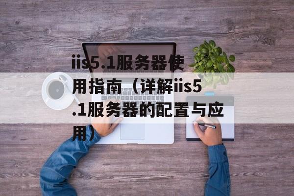 iis5.1服务器使用指南（详解iis5.1服务器的配置与应用）-第1张图片-居家生活