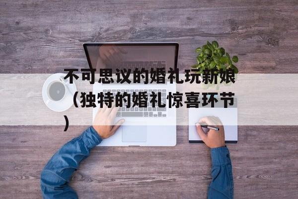 不可思议的婚礼玩新娘（独特的婚礼惊喜环节）-第1张图片-居家生活