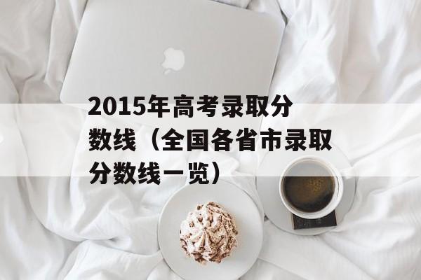 2015年高考录取分数线（全国各省市录取分数线一览）-第1张图片-居家生活
