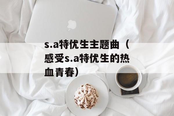 s.a特优生主题曲（感受s.a特优生的热血青春）-第1张图片-居家生活