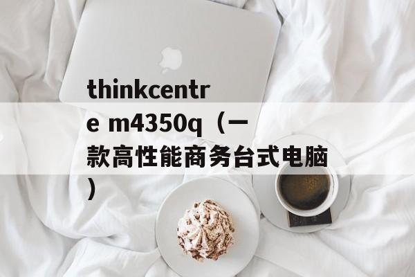 thinkcentre m4350q（一款高性能商务台式电脑）-第1张图片-居家生活