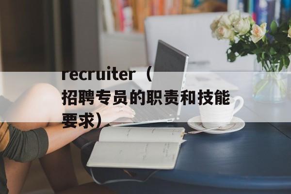 recruiter（招聘专员的职责和技能要求）-第1张图片-居家生活