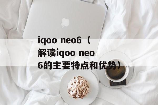 iqoo neo6（解读iqoo neo6的主要特点和优势）-第1张图片-居家生活