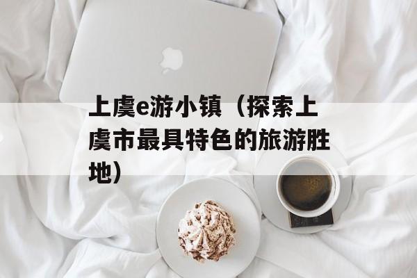 上虞e游小镇（探索上虞市最具特色的旅游胜地）-第1张图片-居家生活