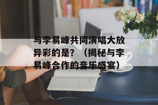 与李易峰共同演唱大放异彩的是？（揭秘与李易峰合作的音乐盛宴）-第1张图片-居家生活