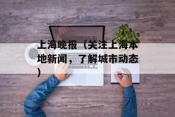 上海晚报（关注上海本地新闻，了解城市动态）-第1张图片-居家生活