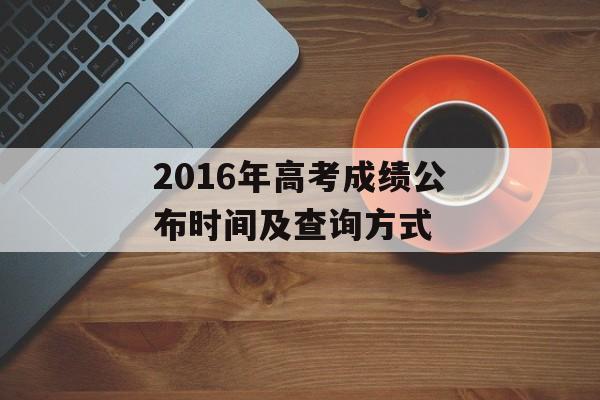 2016年高考成绩公布时间及查询方式-第1张图片-居家生活