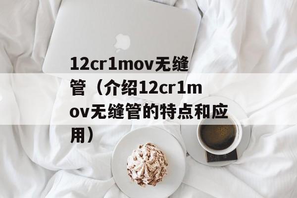 12cr1mov无缝管（介绍12cr1mov无缝管的特点和应用）-第1张图片-居家生活