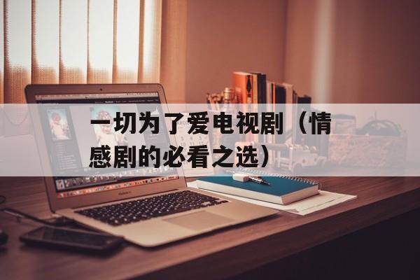 一切为了爱电视剧（情感剧的必看之选）-第1张图片-居家生活