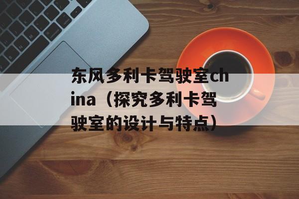 东风多利卡驾驶室china（探究多利卡驾驶室的设计与特点）-第1张图片-居家生活